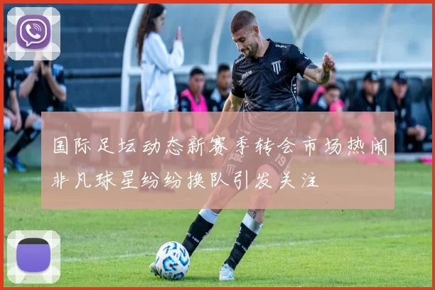 国际足坛动态新赛季转会市场热闹非凡球星纷纷换队引发关注