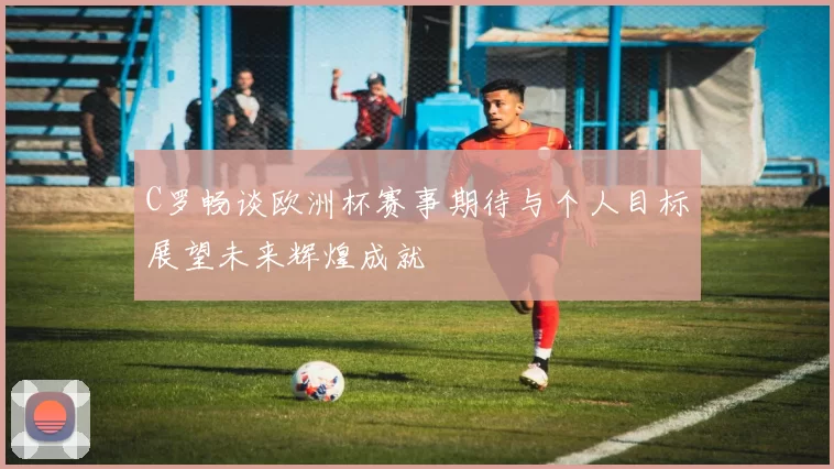 C罗畅谈欧洲杯赛事期待与个人目标展望未来辉煌成就
