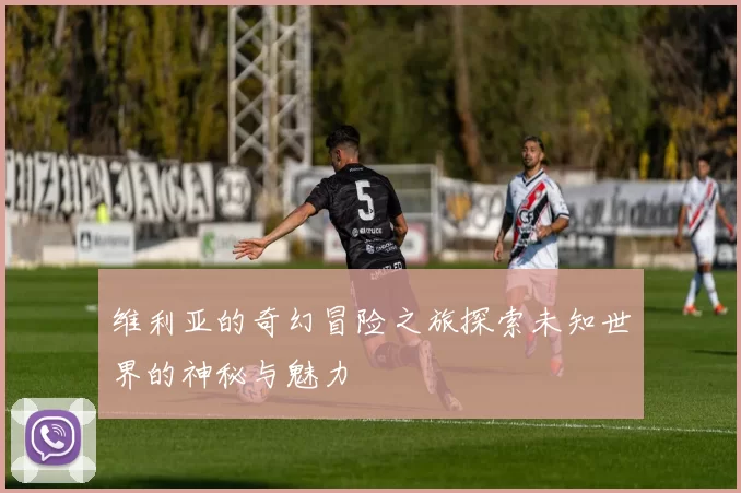 维利亚的奇幻冒险之旅探索未知世界的神秘与魅力