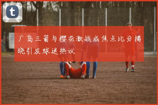 广岛三箭与樱花激战成焦点比分揭晓引发球迷热议