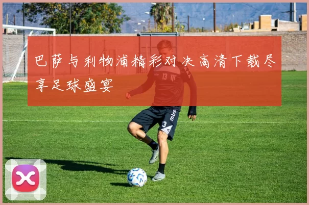 巴萨与利物浦精彩对决高清下载尽享足球盛宴