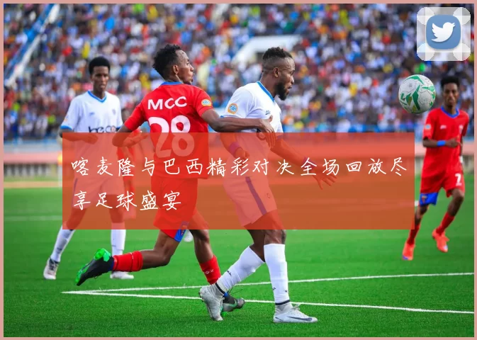 喀麦隆与巴西精彩对决全场回放尽享足球盛宴