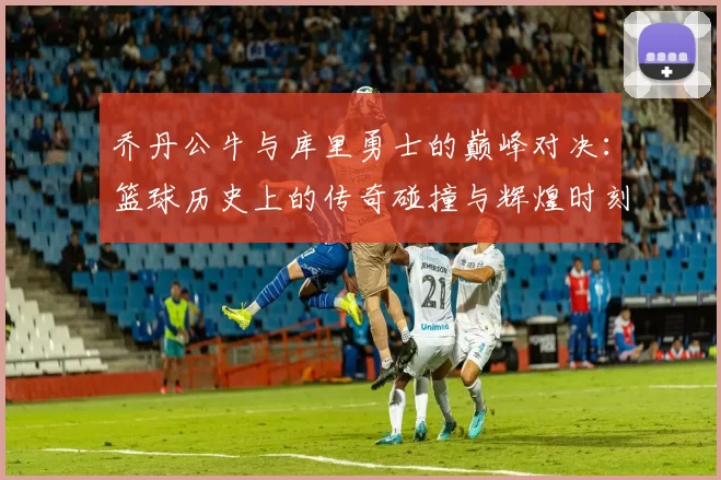 乔丹公牛与库里勇士的巅峰对决：篮球历史上的传奇碰撞与辉煌时刻