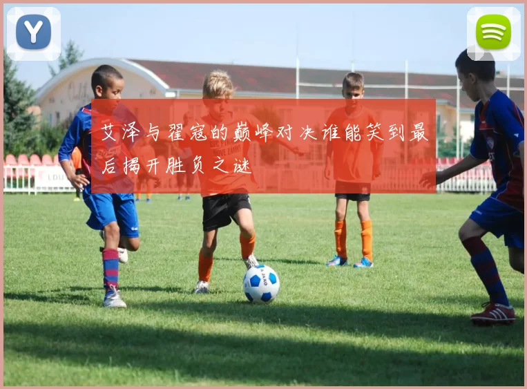 艾泽与翟寇的巅峰对决谁能笑到最后揭开胜负之谜