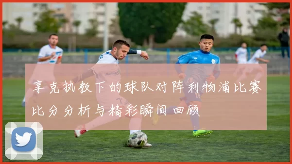 享克执教下的球队对阵利物浦比赛比分分析与精彩瞬间回顾